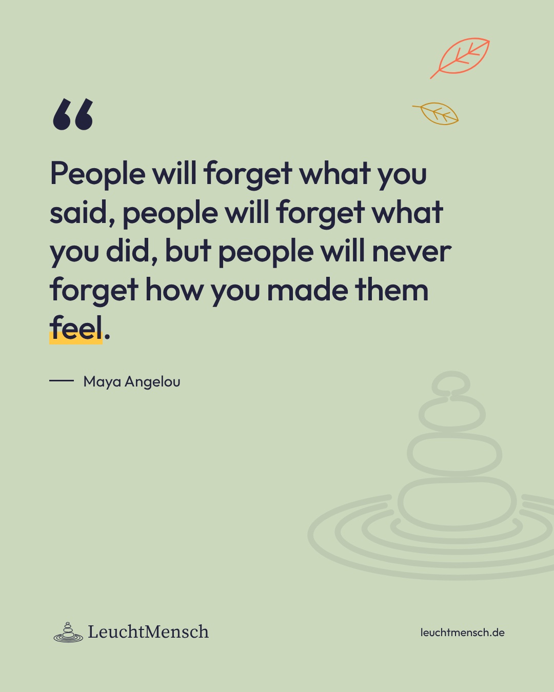 „People will forget what you said, people will forget what you did, but people will never forget how you made them feel.“ Maya Angelou