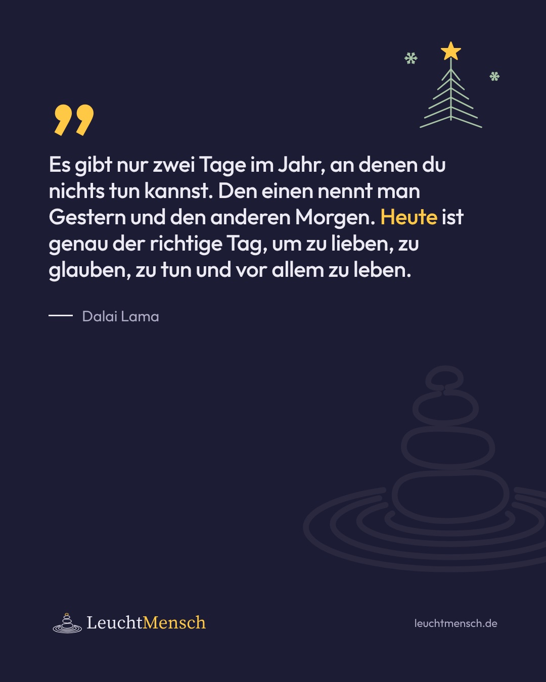 „Es gibt nur zwei Tage im Jahr, an denen du nichts tun kannst. Den einen nennt man Gestern und den anderen Morgen. Heute ist genau der richtige Tag, um zu lieben, zu glauben, zu tun und vor allem zu leben.“ Dalai Lama